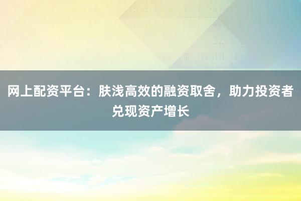 网上配资平台：肤浅高效的融资取舍，助力投资者兑现资产增长
