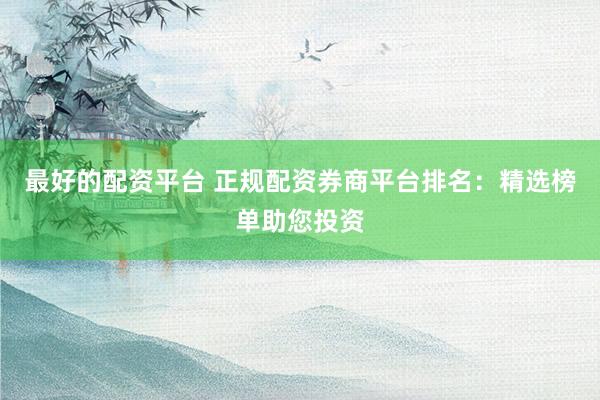 最好的配资平台 正规配资券商平台排名：精选榜单助您投资
