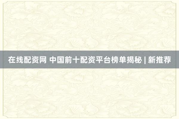 在线配资网 中国前十配资平台榜单揭秘 | 新推荐