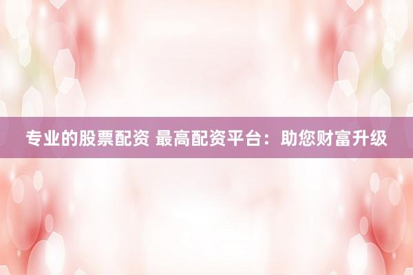 专业的股票配资 最高配资平台：助您财富升级