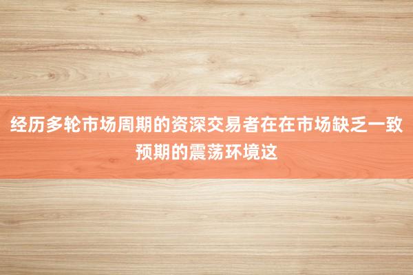 经历多轮市场周期的资深交易者在在市场缺乏一致预期的震荡环境这