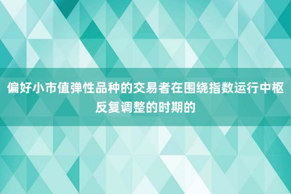 偏好小市值弹性品种的交易者在围绕指数运行中枢反复调整的时期的