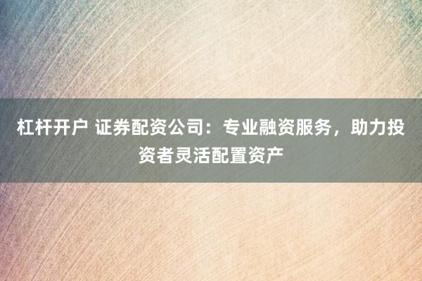 杠杆开户 证券配资公司：专业融资服务，助力投资者灵活配置资产