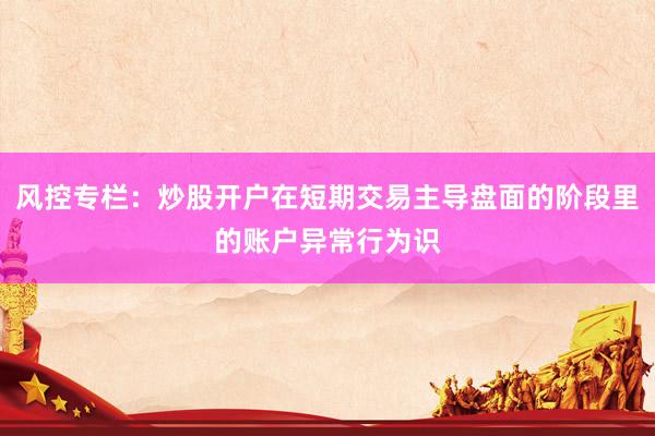 风控专栏：炒股开户在短期交易主导盘面的阶段里的账户异常行为识