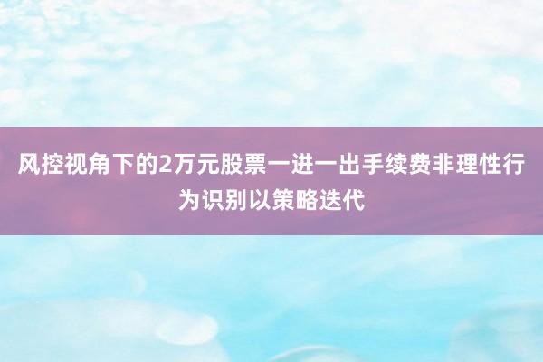 风控视角下的2万元股票一进一出手续费非理性行为识别以策略迭代