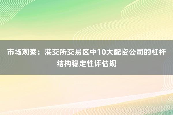 市场观察：港交所交易区中10大配资公司的杠杆结构稳定性评估规