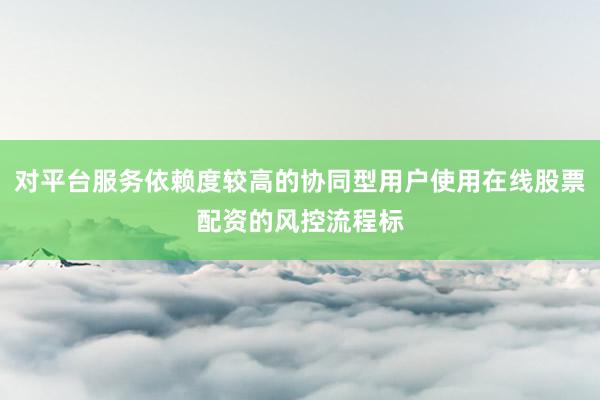 对平台服务依赖度较高的协同型用户使用在线股票配资的风控流程标