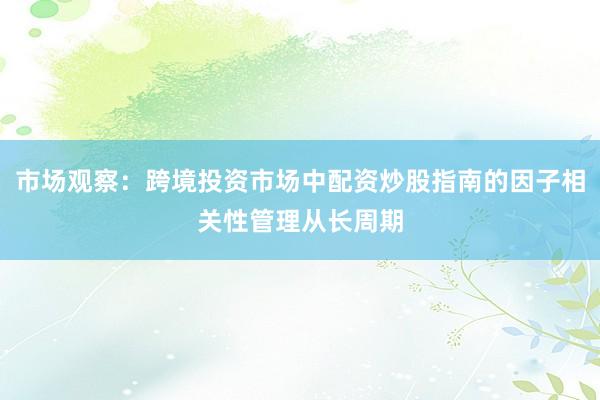 市场观察:跨境投资市场中配资炒股指南的因子相关性管理从长周期