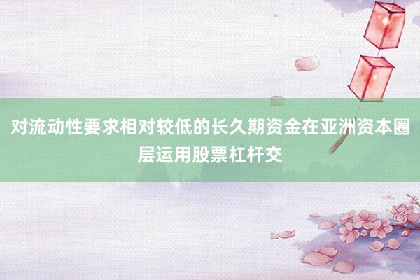 对流动性要求相对较低的长久期资金在亚洲资本圈层运用股票杠杆交