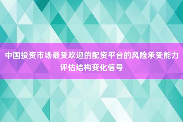 中国投资市场最受欢迎的配资平台的风险承受能力评估结构变化信号
