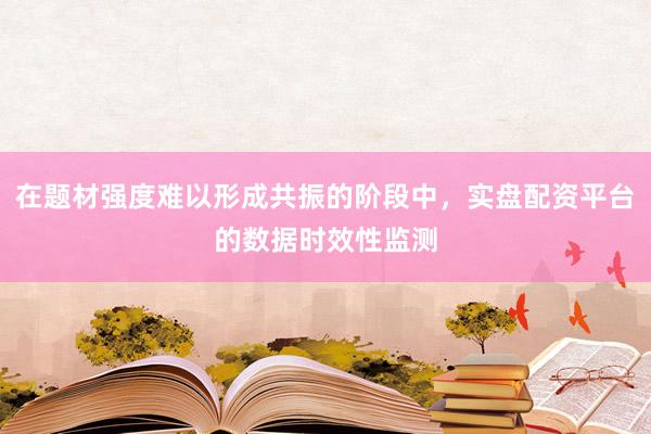 在题材强度难以形成共振的阶段中，实盘配资平台的数据时效性监测