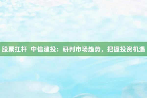 股票扛杆  中信建投：研判市场趋势，把握投资机遇