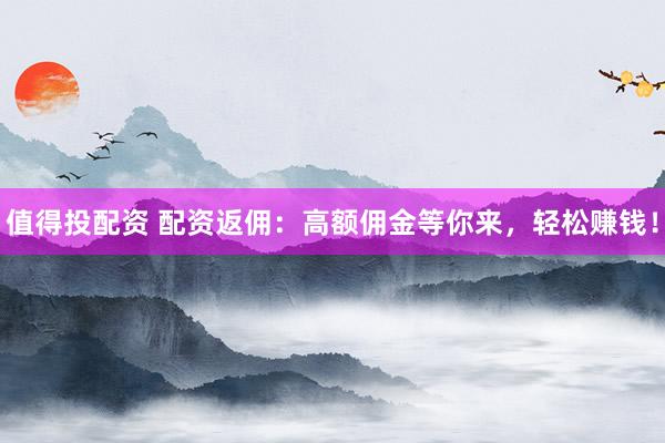 值得投配资 配资返佣：高额佣金等你来，轻松赚钱！