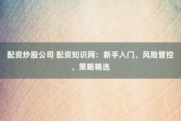 配资炒股公司 配资知识网：新手入门、风险管控、策略精选