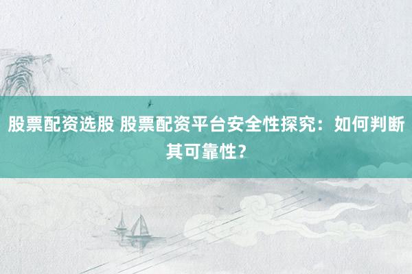 股票配资选股 股票配资平台安全性探究：如何判断其可靠性？
