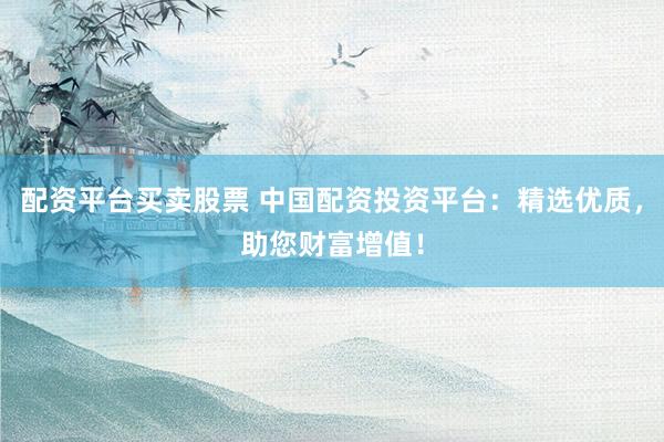 配资平台买卖股票 中国配资投资平台：精选优质，助您财富增值！