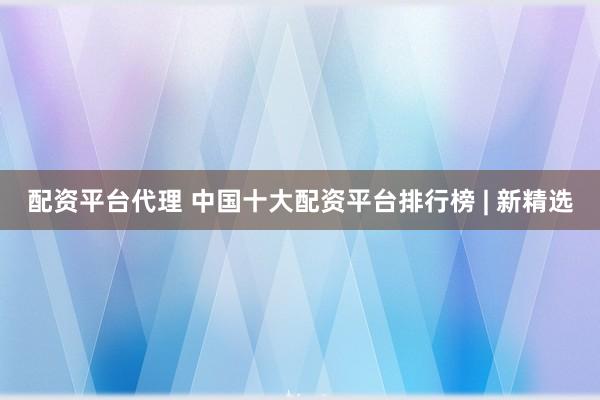 配资平台代理 中国十大配资平台排行榜 | 新精选