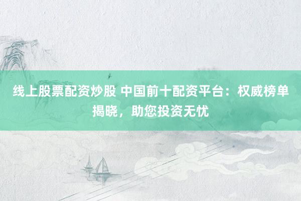 线上股票配资炒股 中国前十配资平台：权威榜单揭晓，助您投资无忧