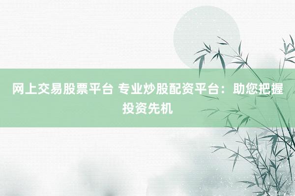 网上交易股票平台 专业炒股配资平台:助您把握投资先机