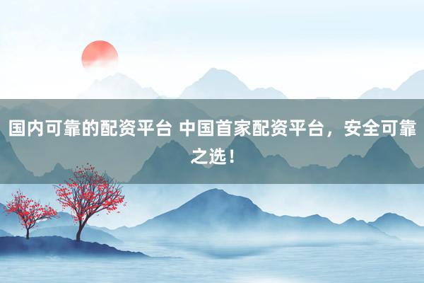 国内可靠的配资平台 中国首家配资平台，安全可靠之选！