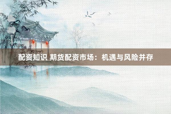 配资知识 期货配资市场：机遇与风险并存
