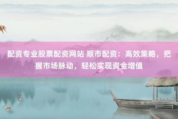 配资专业股票配资网站 顺市配资：高效策略，把握市场脉动，轻松实现资金增值