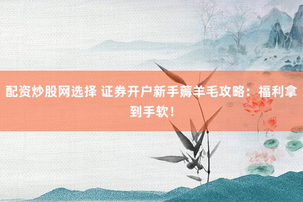 配资炒股网选择 证券开户新手薅羊毛攻略：福利拿到手软！