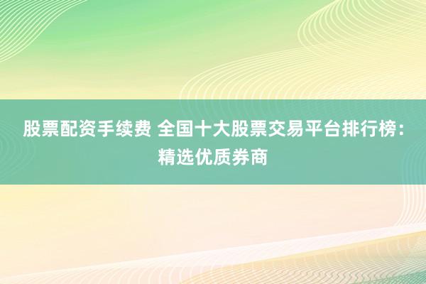 股票配资手续费 全国十大股票交易平台排行榜：精选优质券商