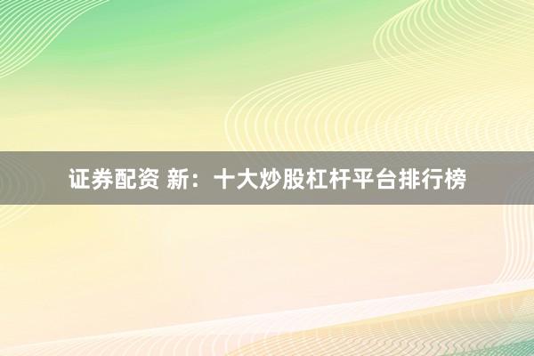证券配资 新：十大炒股杠杆平台排行榜