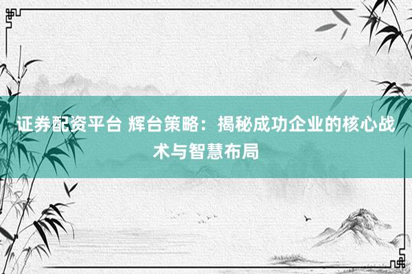 证券配资平台 辉台策略:揭秘成功企业的核心战术与智慧布局