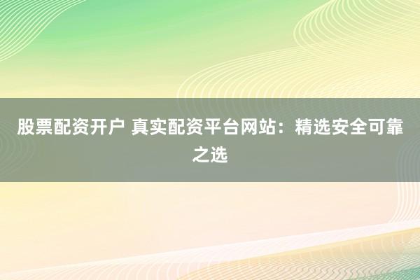 股票配资开户 真实配资平台网站：精选安全可靠之选