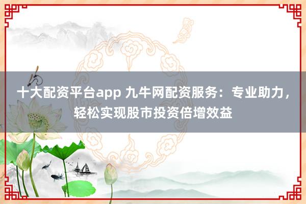 十大配资平台app 九牛网配资服务：专业助力，轻松实现股市投资倍增效益