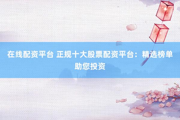 在线配资平台 正规十大股票配资平台：精选榜单助您投资