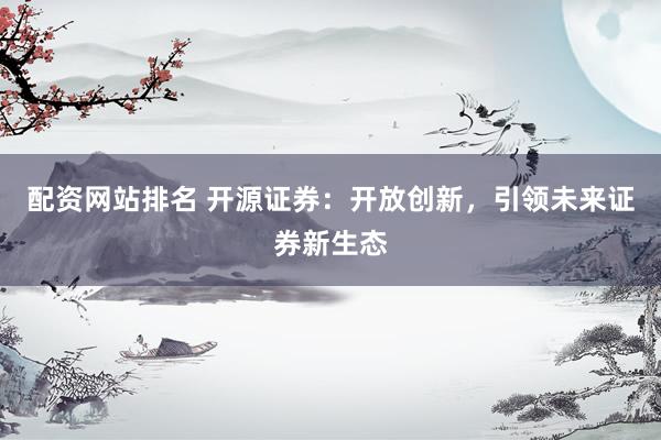 配资网站排名 开源证券：开放创新，引领未来证券新生态