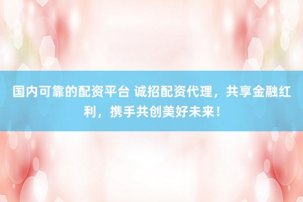 国内可靠的配资平台 诚招配资代理，共享金融红利，携手共创美好未来！