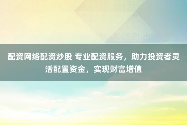 配资网络配资炒股 专业配资服务，助力投资者灵活配置资金，实现财富增值