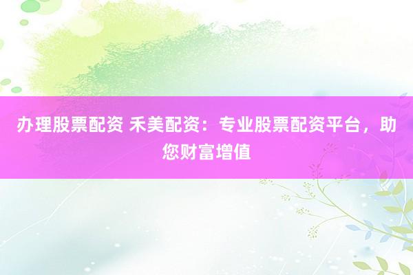办理股票配资 禾美配资：专业股票配资平台，助您财富增值