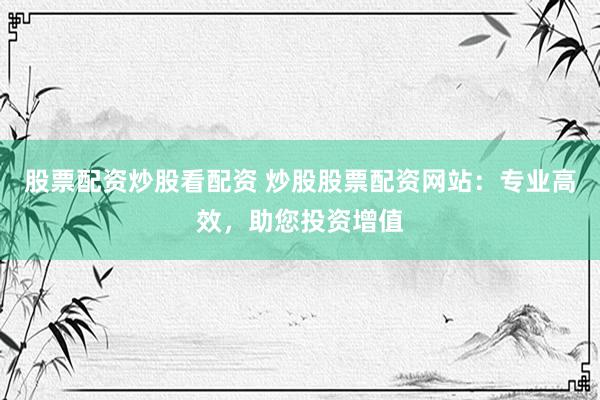 股票配资炒股看配资 炒股股票配资网站：专业高效，助您投资增值