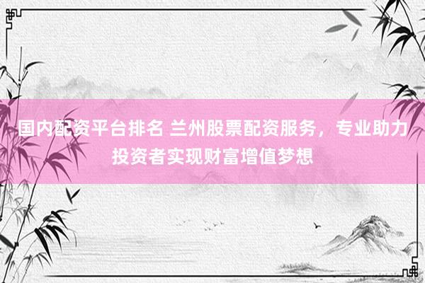 国内配资平台排名 兰州股票配资服务，专业助力投资者实现财富增值梦想