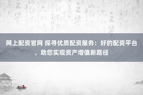 网上配资官网 探寻优质配资服务：好的配资平台，助您实现资产增值新路径
