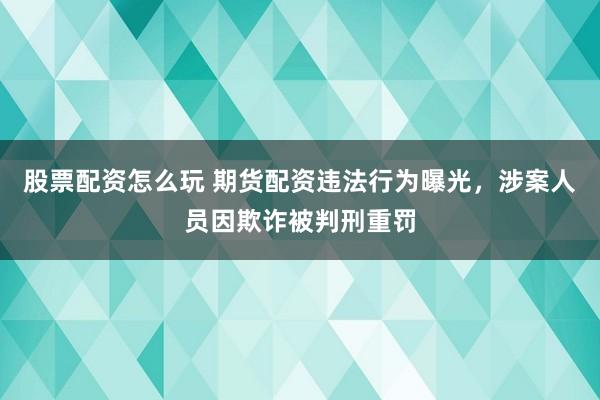 股票配资怎么玩 期货配资违法行为曝光，涉案人员因欺诈被判刑重罚