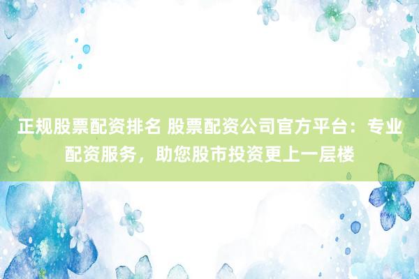 正规股票配资排名 股票配资公司官方平台：专业配资服务，助您股市投资更上一层楼