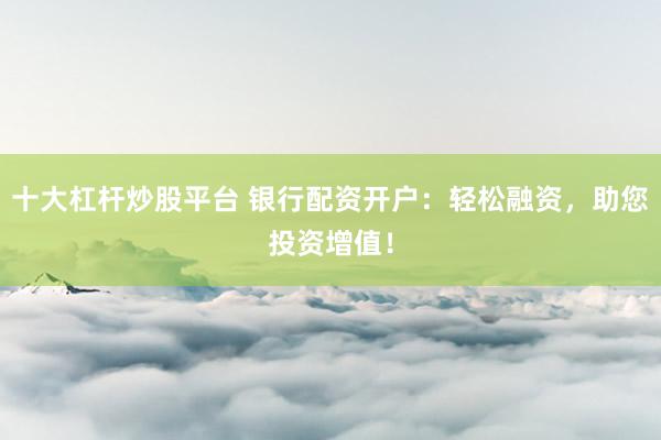 十大杠杆炒股平台 银行配资开户：轻松融资，助您投资增值！