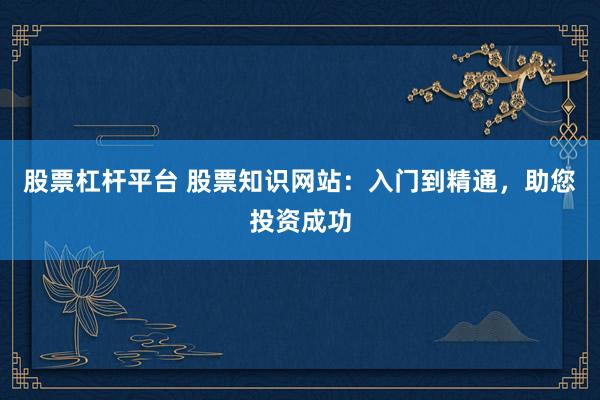 股票杠杆平台 股票知识网站:入门到精通,助您投资成功