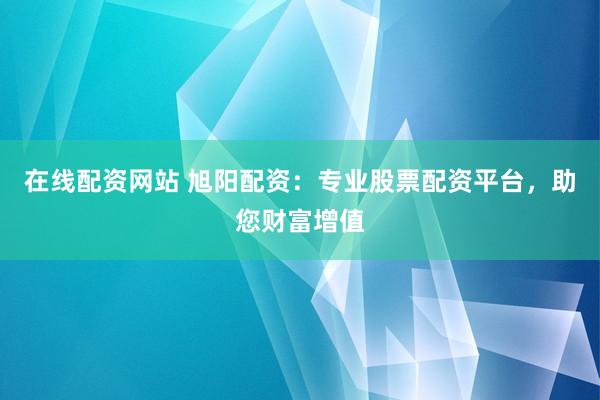 在线配资网站 旭阳配资：专业股票配资平台，助您财富增值