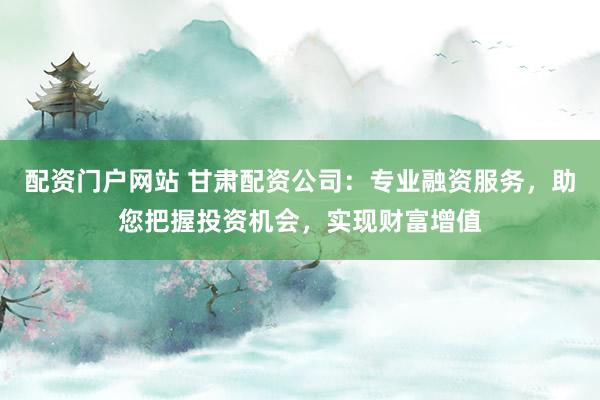 配资门户网站 甘肃配资公司：专业融资服务，助您把握投资机会，实现财富增值