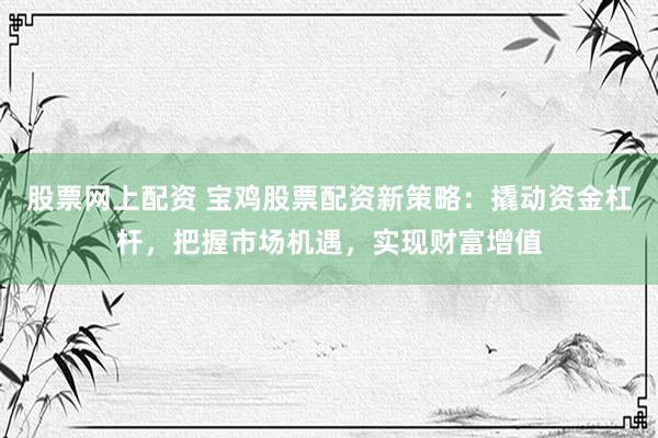 股票网上配资 宝鸡股票配资新策略：撬动资金杠杆，把握市场机遇，实现财富增值