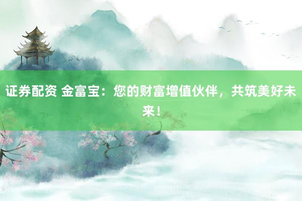 证券配资 金富宝：您的财富增值伙伴，共筑美好未来！