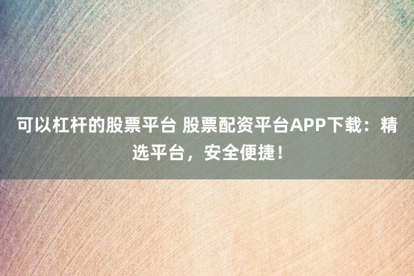 可以杠杆的股票平台 股票配资平台APP下载：精选平台，安全便捷！