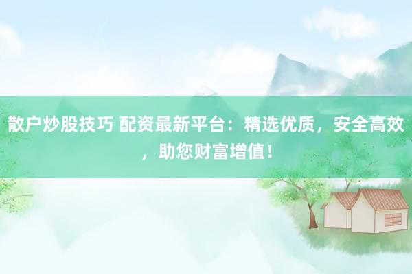 散户炒股技巧 配资最新平台：精选优质，安全高效，助您财富增值！